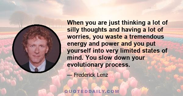 When you are just thinking a lot of silly thoughts and having a lot of worries, you waste a tremendous energy and power and you put yourself into very limited states of mind. You slow down your evolutionary process.