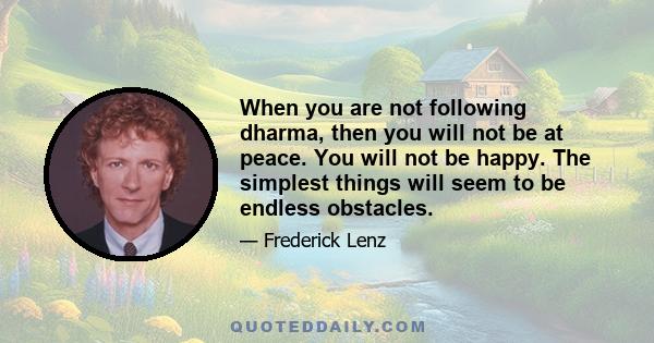 When you are not following dharma, then you will not be at peace. You will not be happy. The simplest things will seem to be endless obstacles.