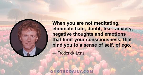 When you are not meditating, eliminate hate, doubt, fear, anxiety, negative thoughts and emotions that limit your consciousness, that bind you to a sense of self, of ego.