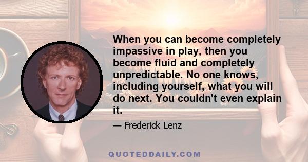 When you can become completely impassive in play, then you become fluid and completely unpredictable. No one knows, including yourself, what you will do next. You couldn't even explain it.