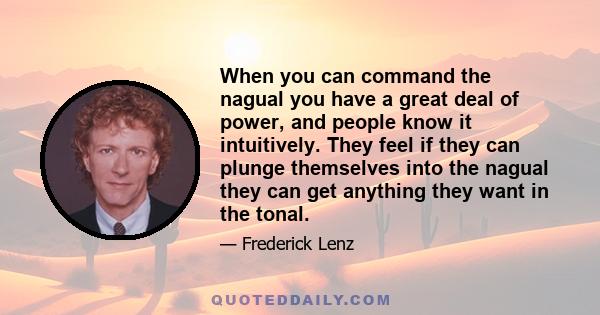 When you can command the nagual you have a great deal of power, and people know it intuitively. They feel if they can plunge themselves into the nagual they can get anything they want in the tonal.