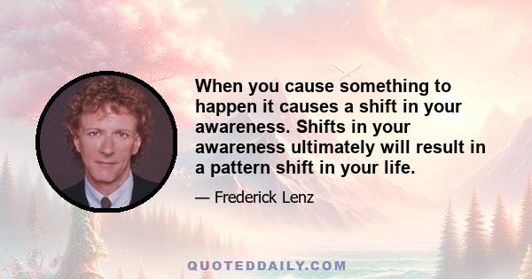 When you cause something to happen it causes a shift in your awareness. Shifts in your awareness ultimately will result in a pattern shift in your life.