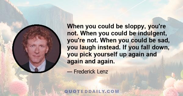 When you could be sloppy, you're not. When you could be indulgent, you're not. When you could be sad, you laugh instead. If you fall down, you pick yourself up again and again and again.