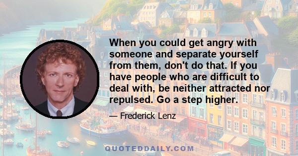 When you could get angry with someone and separate yourself from them, don't do that. If you have people who are difficult to deal with, be neither attracted nor repulsed. Go a step higher.