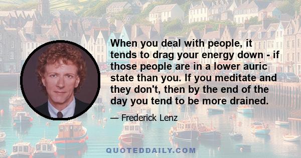 When you deal with people, it tends to drag your energy down - if those people are in a lower auric state than you. If you meditate and they don't, then by the end of the day you tend to be more drained.