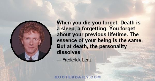 When you die you forget. Death is a sleep, a forgetting. You forget about your previous lifetime. The essence of your being is the same. But at death, the personality dissolves