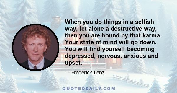 When you do things in a selfish way, let alone a destructive way, then you are bound by that karma. Your state of mind will go down. You will find yourself becoming depressed, nervous, anxious and upset.