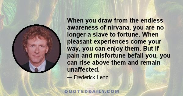 When you draw from the endless awareness of nirvana, you are no longer a slave to fortune. When pleasant experiences come your way, you can enjoy them. But if pain and misfortune befall you, you can rise above them and