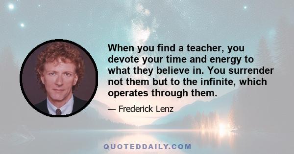 When you find a teacher, you devote your time and energy to what they believe in. You surrender not them but to the infinite, which operates through them.