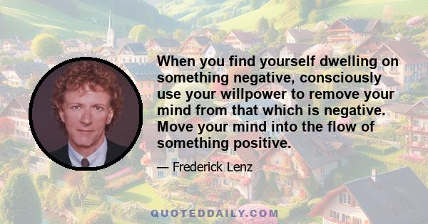 When you find yourself dwelling on something negative, consciously use your willpower to remove your mind from that which is negative. Move your mind into the flow of something positive.