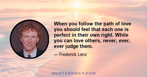 When you follow the path of love you should feel that each one is perfect in their own right. While you can love others, never, ever, ever judge them.