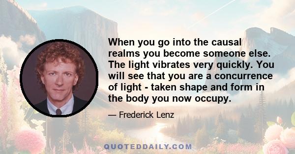 When you go into the causal realms you become someone else. The light vibrates very quickly. You will see that you are a concurrence of light - taken shape and form in the body you now occupy.