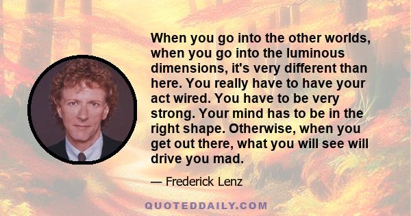 When you go into the other worlds, when you go into the luminous dimensions, it's very different than here. You really have to have your act wired. You have to be very strong. Your mind has to be in the right shape.