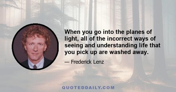 When you go into the planes of light, all of the incorrect ways of seeing and understanding life that you pick up are washed away.