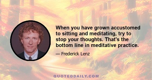 When you have grown accustomed to sitting and meditating, try to stop your thoughts. That's the bottom line in meditative practice.