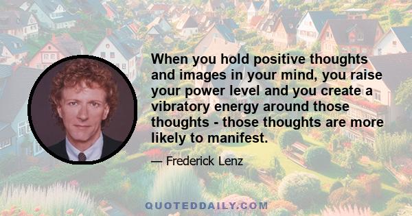 When you hold positive thoughts and images in your mind, you raise your power level and you create a vibratory energy around those thoughts - those thoughts are more likely to manifest.