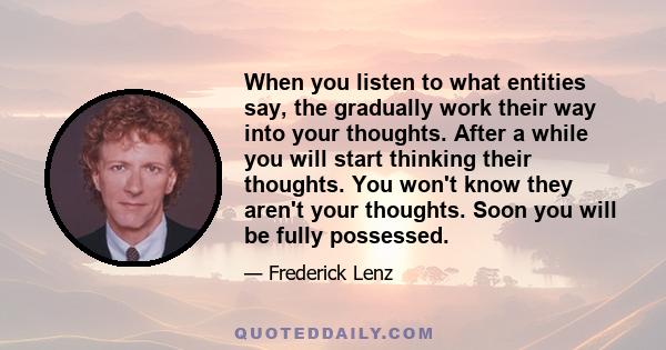 When you listen to what entities say, the gradually work their way into your thoughts. After a while you will start thinking their thoughts. You won't know they aren't your thoughts. Soon you will be fully possessed.