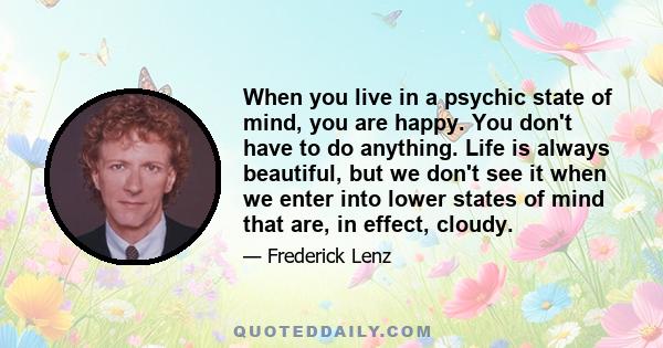 When you live in a psychic state of mind, you are happy. You don't have to do anything. Life is always beautiful, but we don't see it when we enter into lower states of mind that are, in effect, cloudy.