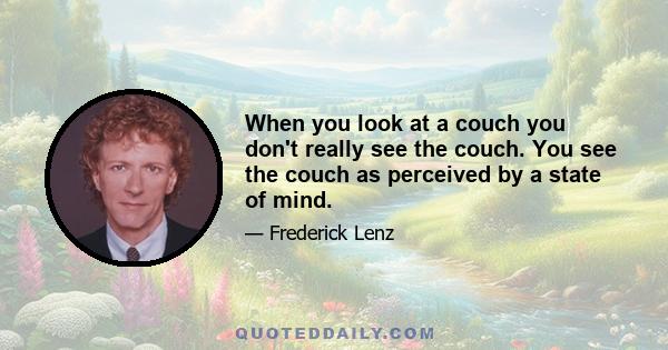 When you look at a couch you don't really see the couch. You see the couch as perceived by a state of mind.