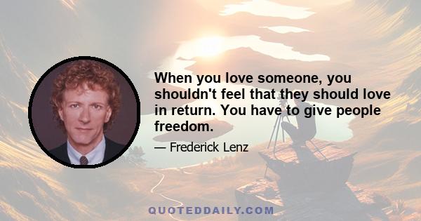 When you love someone, you shouldn't feel that they should love in return. You have to give people freedom.