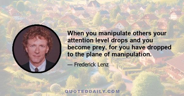 When you manipulate others your attention level drops and you become prey, for you have dropped to the plane of manipulation.