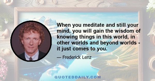 When you meditate and still your mind, you will gain the wisdom of knowing things in this world, in other worlds and beyond worlds - it just comes to you.