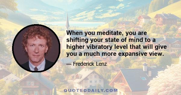 When you meditate, you are shifting your state of mind to a higher vibratory level that will give you a much more expansive view.