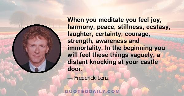 When you meditate you feel joy, harmony, peace, stillness, ecstasy, laughter, certainty, courage, strength, awareness and immortality. In the beginning you will feel these things vaguely, a distant knocking at your