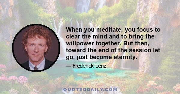 When you meditate, you focus to clear the mind and to bring the willpower together. But then, toward the end of the session let go, just become eternity.