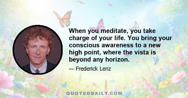 When you meditate, you take charge of your life. You bring your conscious awareness to a new high point, where the vista is beyond any horizon.