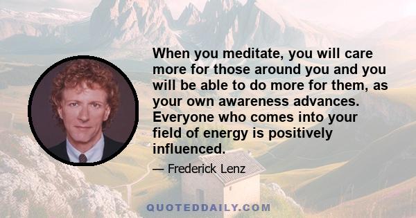 When you meditate, you will care more for those around you and you will be able to do more for them, as your own awareness advances. Everyone who comes into your field of energy is positively influenced.