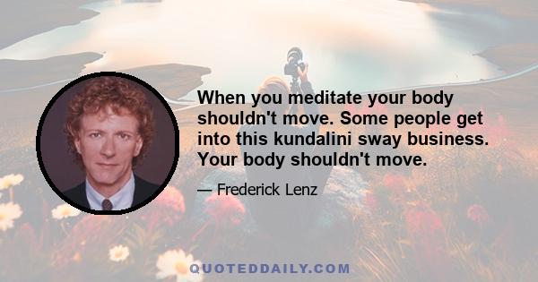 When you meditate your body shouldn't move. Some people get into this kundalini sway business. Your body shouldn't move.