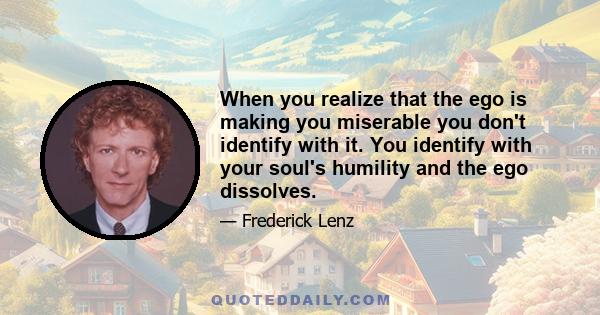 When you realize that the ego is making you miserable you don't identify with it. You identify with your soul's humility and the ego dissolves.