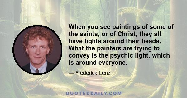 When you see paintings of some of the saints, or of Christ, they all have lights around their heads. What the painters are trying to convey is the psychic light, which is around everyone.