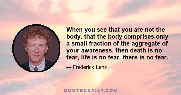 When you see that you are not the body, that the body comprises only a small fraction of the aggregate of your awareness, then death is no fear, life is no fear, there is no fear.