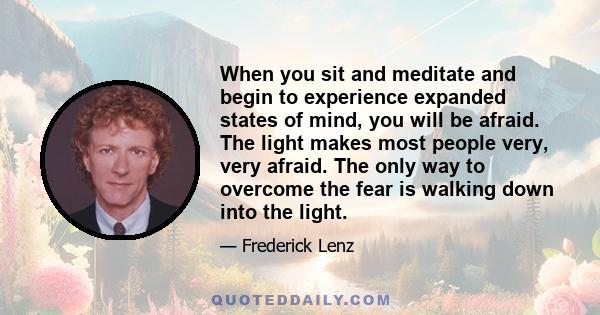 When you sit and meditate and begin to experience expanded states of mind, you will be afraid. The light makes most people very, very afraid. The only way to overcome the fear is walking down into the light.