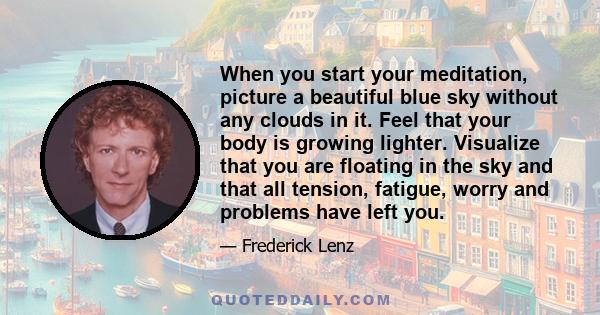 When you start your meditation, picture a beautiful blue sky without any clouds in it. Feel that your body is growing lighter. Visualize that you are floating in the sky and that all tension, fatigue, worry and problems 