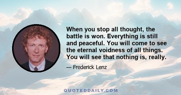 When you stop all thought, the battle is won. Everything is still and peaceful. You will come to see the eternal voidness of all things. You will see that nothing is, really.