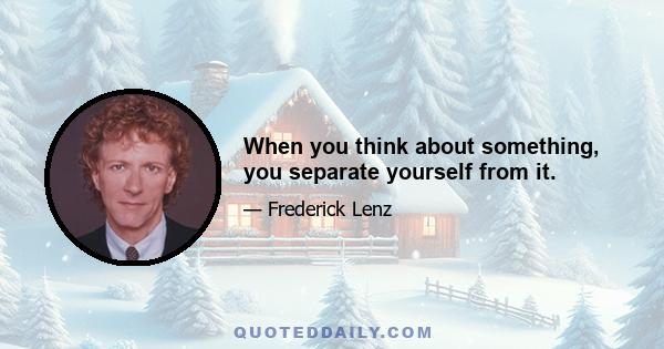 When you think about something, you separate yourself from it.