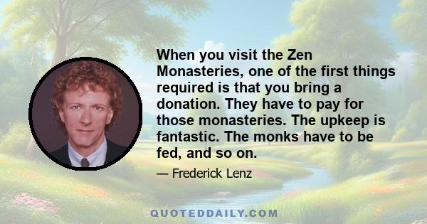 When you visit the Zen Monasteries, one of the first things required is that you bring a donation. They have to pay for those monasteries. The upkeep is fantastic. The monks have to be fed, and so on.