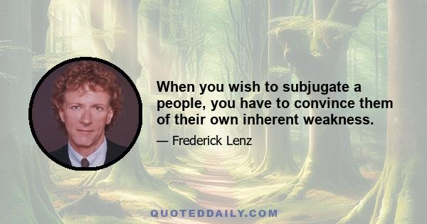 When you wish to subjugate a people, you have to convince them of their own inherent weakness.