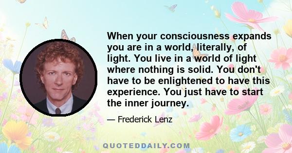 When your consciousness expands you are in a world, literally, of light. You live in a world of light where nothing is solid. You don't have to be enlightened to have this experience. You just have to start the inner