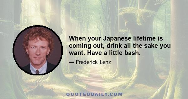 When your Japanese lifetime is coming out, drink all the sake you want. Have a little bash.