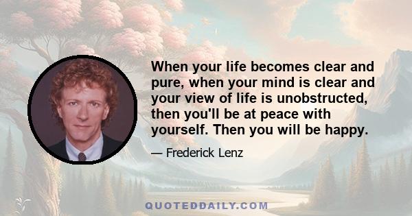 When your life becomes clear and pure, when your mind is clear and your view of life is unobstructed, then you'll be at peace with yourself. Then you will be happy.