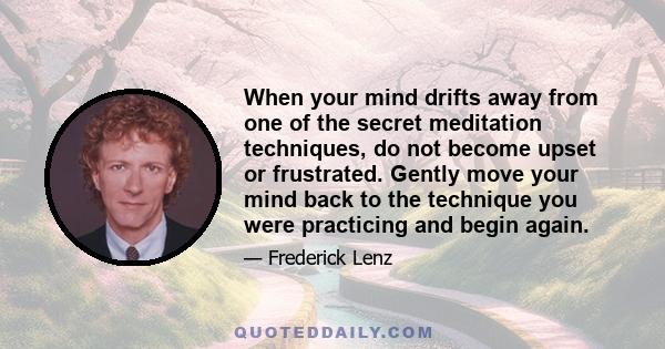 When your mind drifts away from one of the secret meditation techniques, do not become upset or frustrated. Gently move your mind back to the technique you were practicing and begin again.