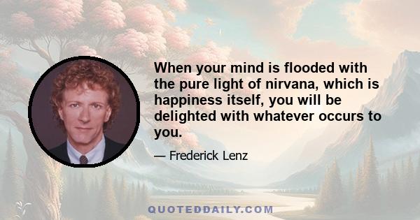 When your mind is flooded with the pure light of nirvana, which is happiness itself, you will be delighted with whatever occurs to you.