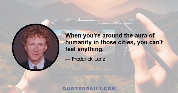 When you're around the aura of humanity in those cities, you can't feel anything.