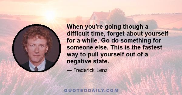 When you're going though a difficult time, forget about yourself for a while. Go do something for someone else. This is the fastest way to pull yourself out of a negative state.