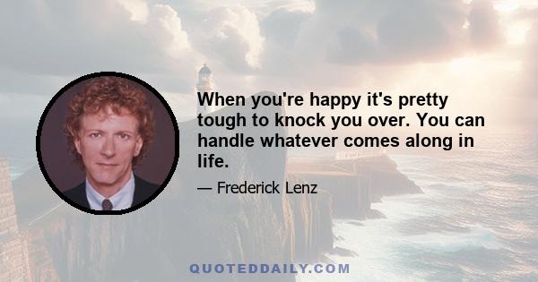 When you're happy it's pretty tough to knock you over. You can handle whatever comes along in life.