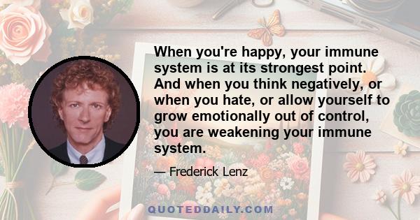 When you're happy, your immune system is at its strongest point. And when you think negatively, or when you hate, or allow yourself to grow emotionally out of control, you are weakening your immune system.